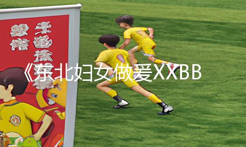 《东北妇女做爰XXBB最新版app下载，手游教程及游戏攻略分享！》