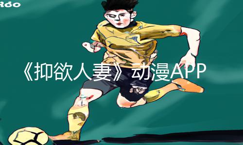 《抑欲人妻》动漫APP下载，手游教程与游戏攻略全揭秘！